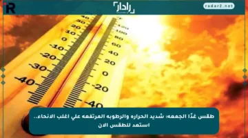 طقس غدًا الجمعة: شديد الحرارة والرطوبة المرتفعة على أغلب الأنحاء.. استعد للطقس الآن